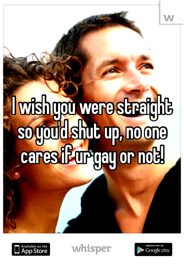 I wish you were straight so you'd shut up, no one cares if ur gay or not!