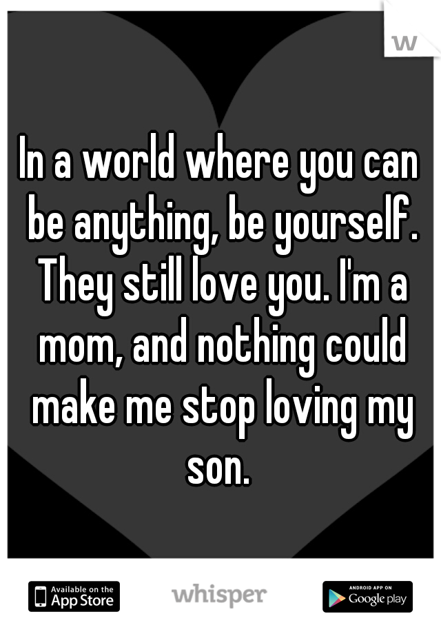 In a world where you can be anything, be yourself. They still love you. I'm a mom, and nothing could make me stop loving my son. 