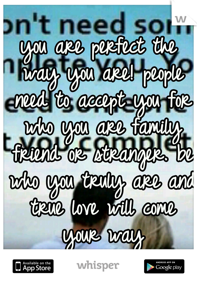 you are perfect the way you are! people need to accept you for who you are family friend or stranger. be who you truly are and true love will come your way