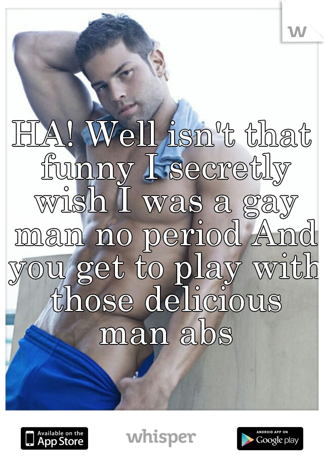 HA! Well isn't that funny I secretly wish I was a gay man no period And you get to play with those delicious man abs