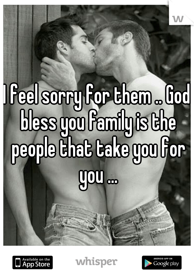 I feel sorry for them .. God bless you family is the people that take you for you ...