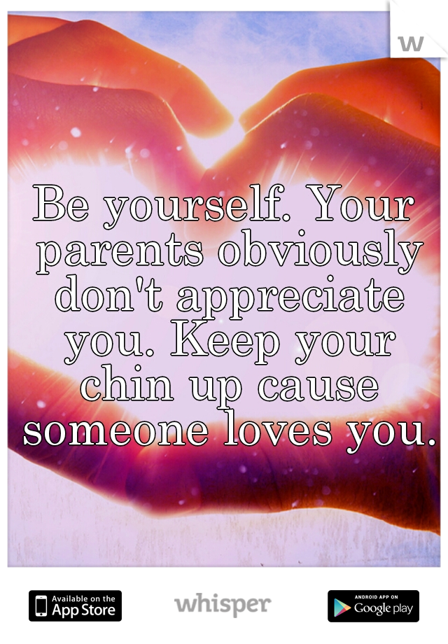 Be yourself. Your parents obviously don't appreciate you. Keep your chin up cause someone loves you.