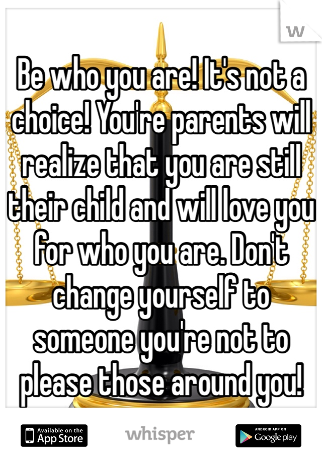 Be who you are! It's not a choice! You're parents will realize that you are still their child and will love you for who you are. Don't change yourself to someone you're not to please those around you!