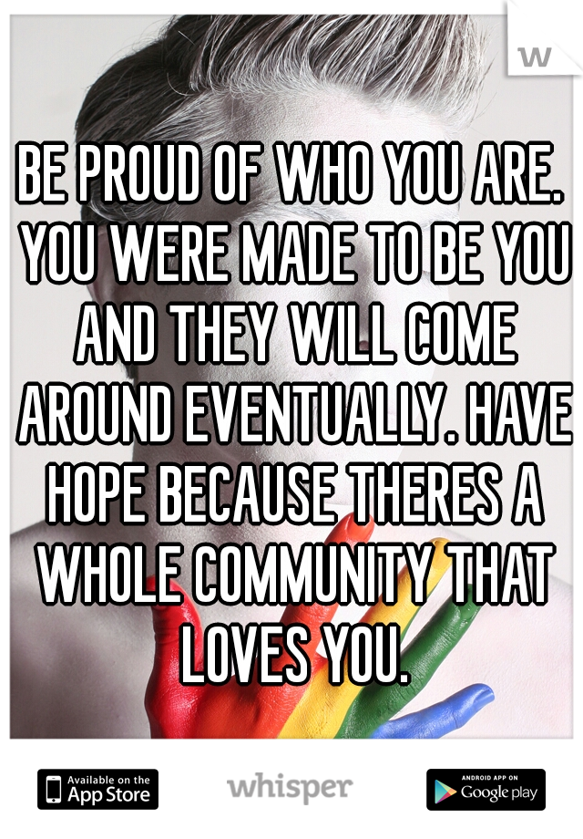 BE PROUD OF WHO YOU ARE. YOU WERE MADE TO BE YOU AND THEY WILL COME AROUND EVENTUALLY. HAVE HOPE BECAUSE THERES A WHOLE COMMUNITY THAT LOVES YOU.