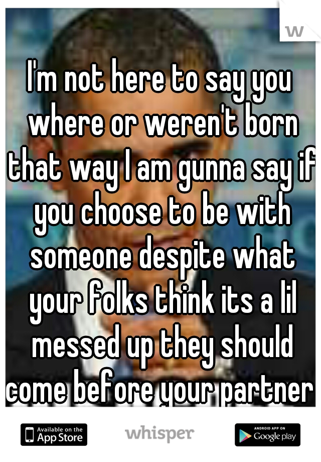 I'm not here to say you where or weren't born that way I am gunna say if you choose to be with someone despite what your folks think its a lil messed up they should come before your partner 