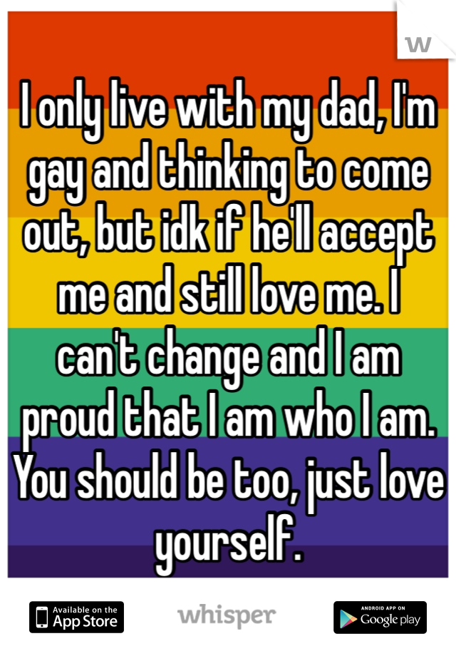 I only live with my dad, I'm gay and thinking to come out, but idk if he'll accept me and still love me. I
can't change and I am
proud that I am who I am. You should be too, just love yourself.