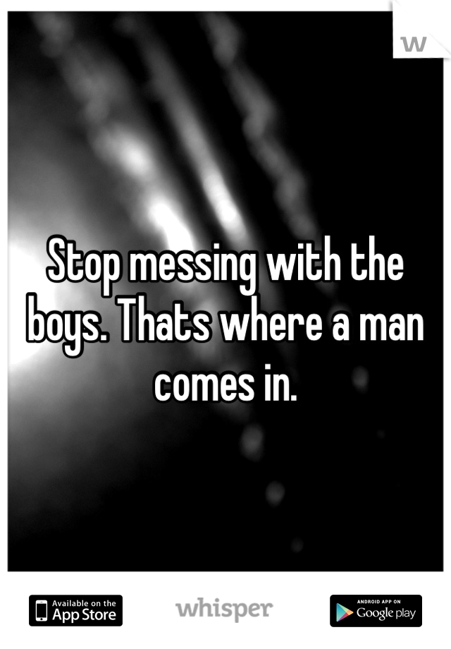 Stop messing with the boys. Thats where a man comes in. 