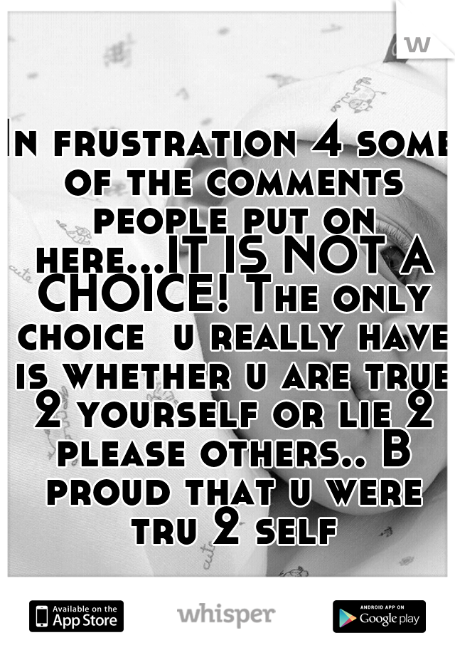 In frustration 4 some of the comments people put on here...IT IS NOT A CHOICE! The only choice  u really have is whether u are true 2 yourself or lie 2 please others.. B proud that u were tru 2 self