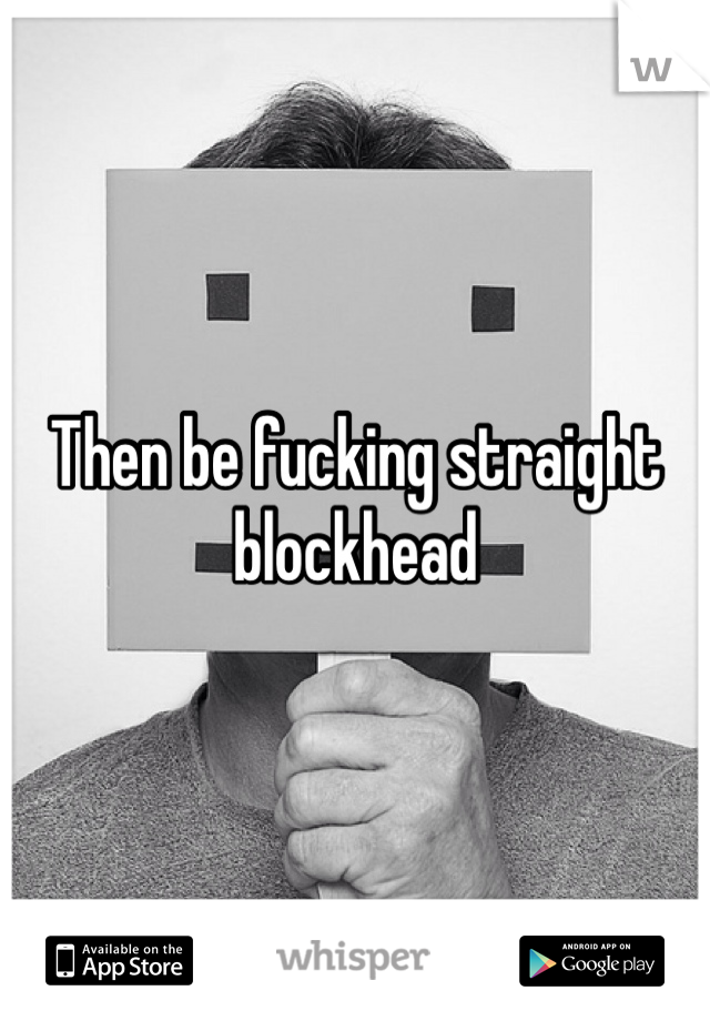 Then be fucking straight blockhead