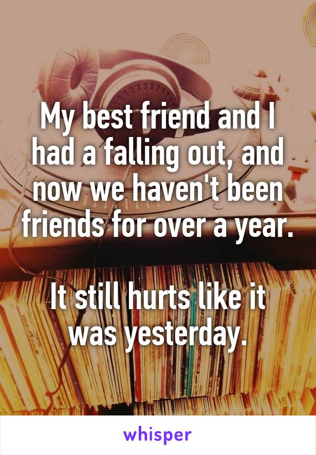 My best friend and I had a falling out, and now we haven't been friends for over a year.

It still hurts like it was yesterday.