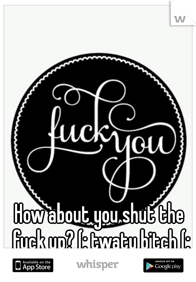 How about you shut the fuck up? (: twaty bitch (: