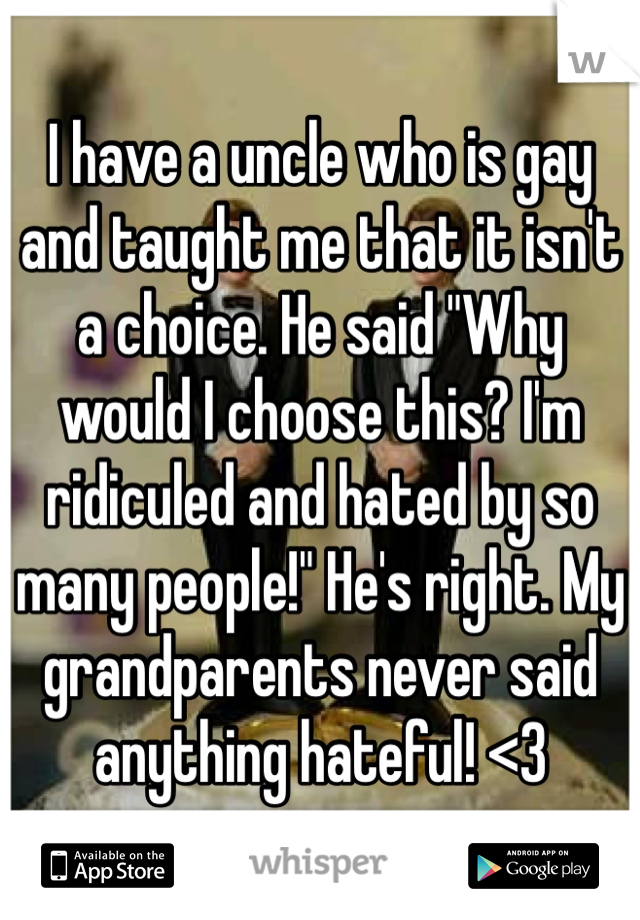 I have a uncle who is gay and taught me that it isn't a choice. He said "Why would I choose this? I'm ridiculed and hated by so many people!" He's right. My grandparents never said anything hateful! <3