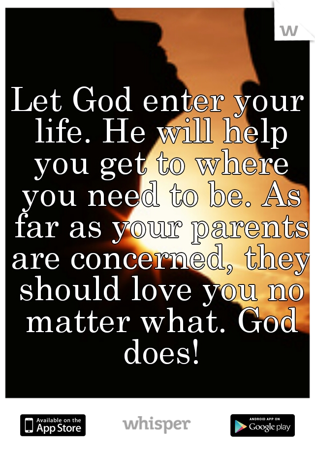 Let God enter your life. He will help you get to where you need to be. As far as your parents are concerned, they should love you no matter what. God does!