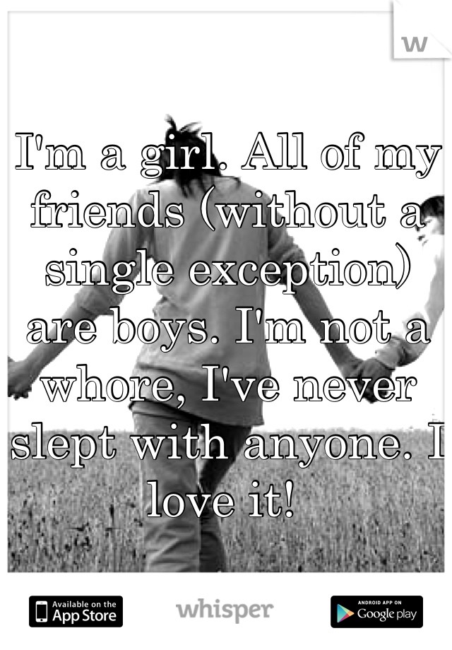 I'm a girl. All of my friends (without a single exception) are boys. I'm not a whore, I've never slept with anyone. I love it! 