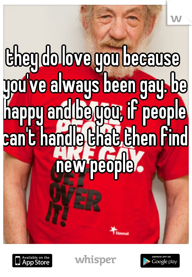 they do love you because you've always been gay. be happy and be you, if people can't handle that then find new people