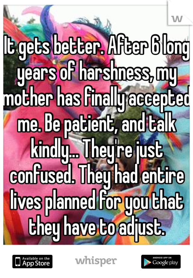 It gets better. After 6 long years of harshness, my mother has finally accepted me. Be patient, and talk kindly... They're just confused. They had entire lives planned for you that they have to adjust.