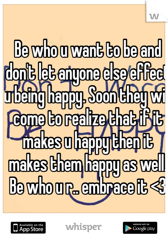 Be who u want to be and don't let anyone else effect u being happy. Soon they will come to realize that if it makes u happy then it makes them happy as well. Be who u r.. embrace it <3