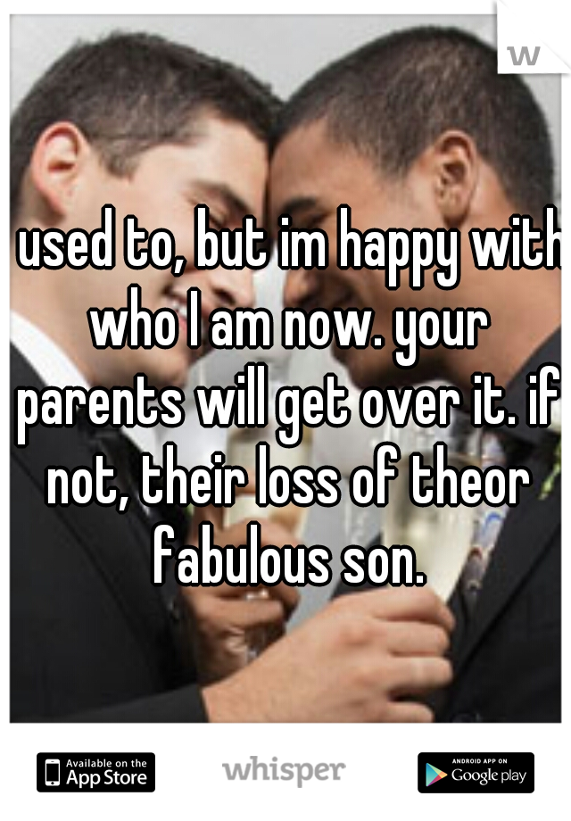 I used to, but im happy with who I am now. your parents will get over it. if not, their loss of theor fabulous son.