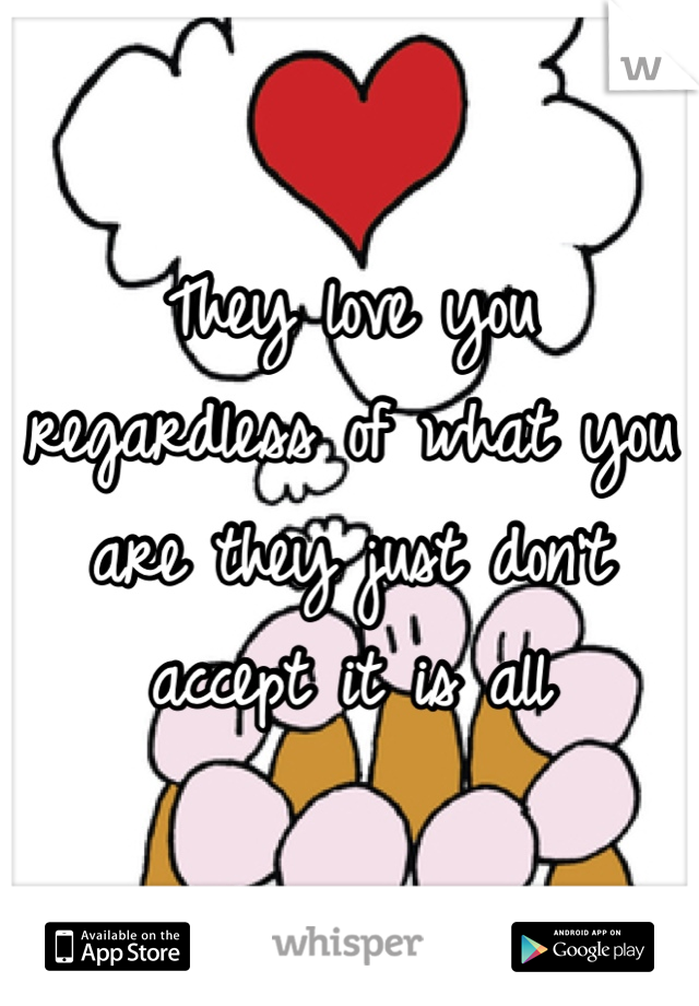 They love you regardless of what you are they just don't accept it is all