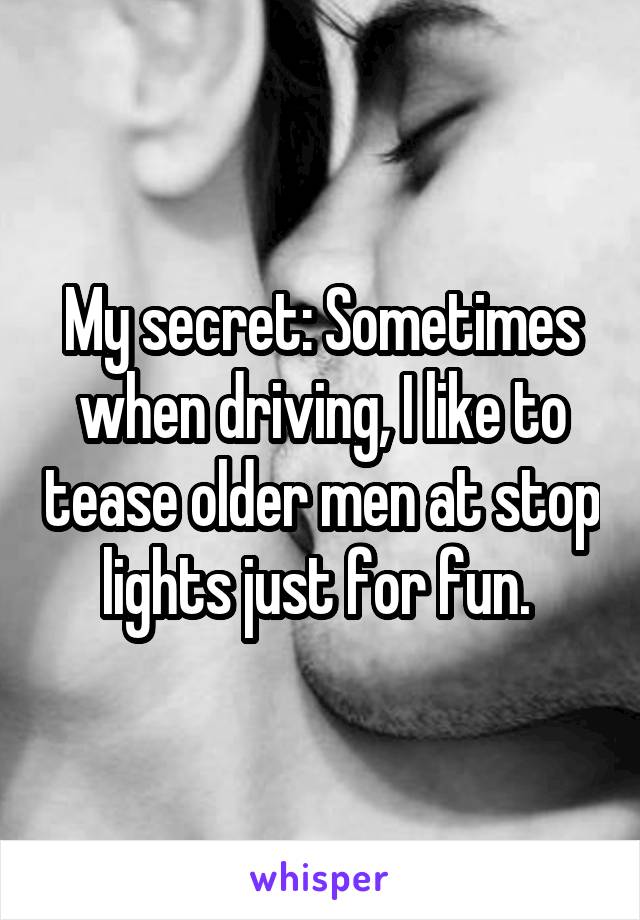 My secret: Sometimes when driving, I like to tease older men at stop lights just for fun. 