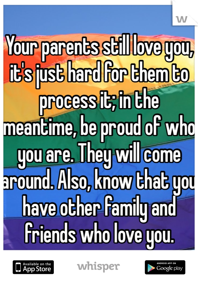 Your parents still love you, it's just hard for them to process it; in the meantime, be proud of who you are. They will come around. Also, know that you have other family and friends who love you.