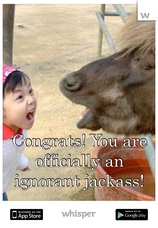 Congrats! You are officially an ignorant jackass!