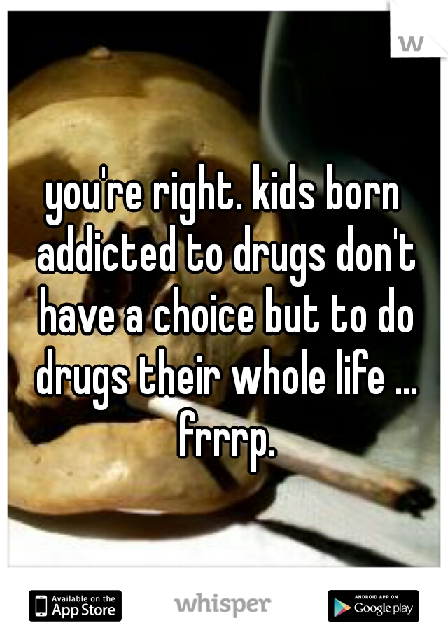 you're right. kids born addicted to drugs don't have a choice but to do drugs their whole life ... frrrp.