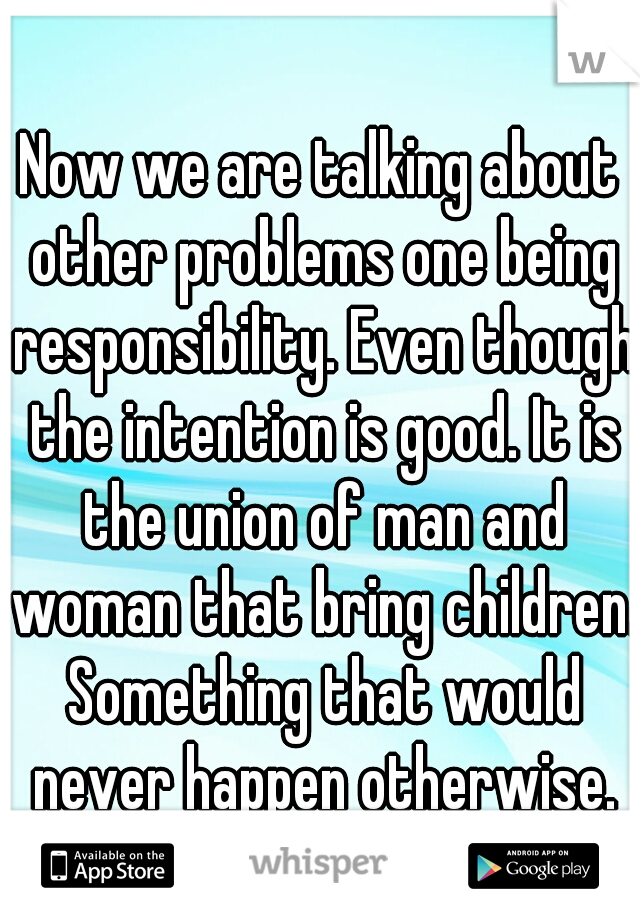 Now we are talking about other problems one being responsibility. Even though the intention is good. It is the union of man and woman that bring children. Something that would never happen otherwise.