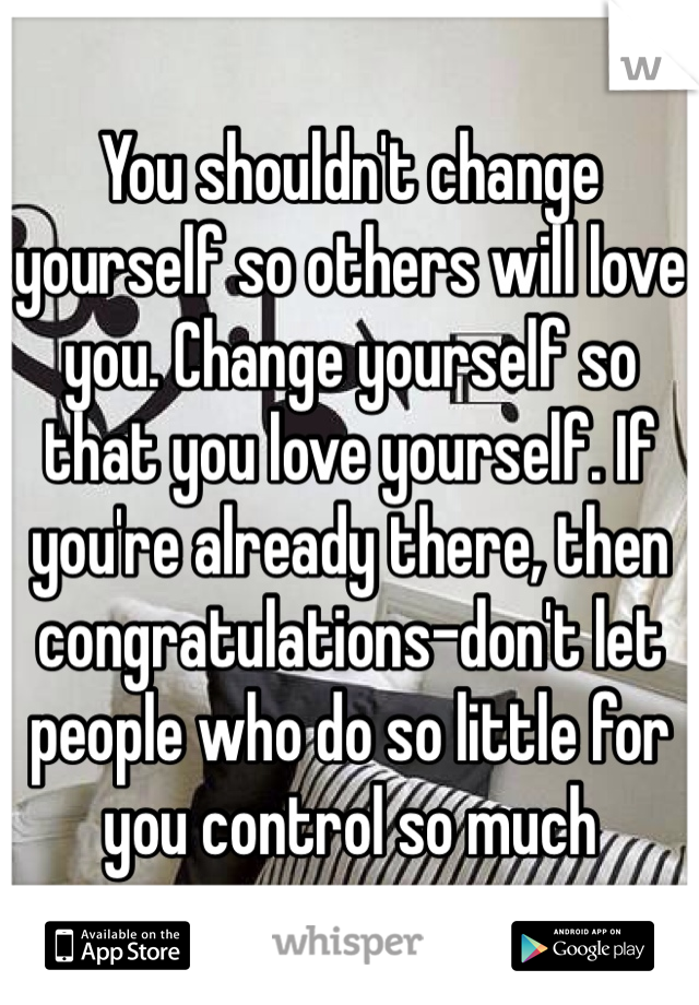 You shouldn't change yourself so others will love you. Change yourself so that you love yourself. If you're already there, then congratulations-don't let people who do so little for you control so much