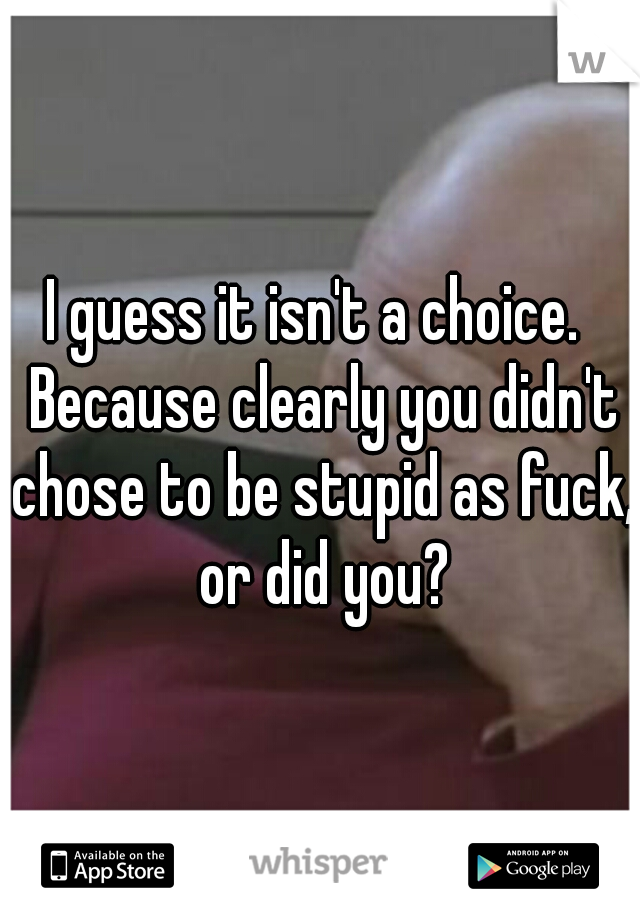 I guess it isn't a choice.  Because clearly you didn't chose to be stupid as fuck,  or did you? 