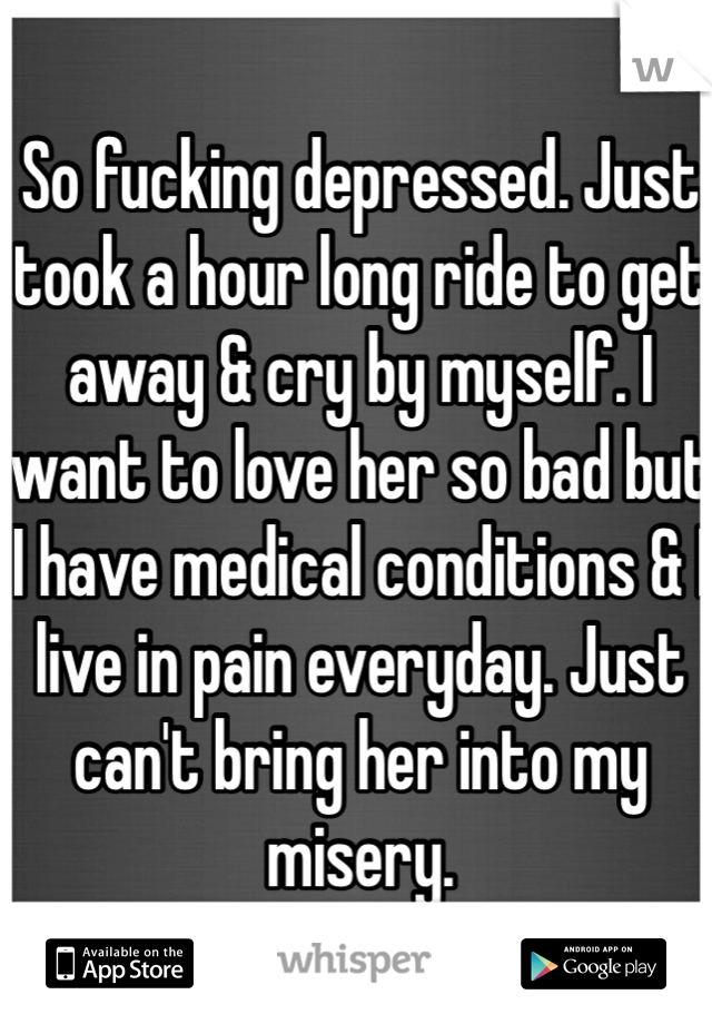 So fucking depressed. Just took a hour long ride to get away & cry by myself. I want to love her so bad but I have medical conditions & I live in pain everyday. Just can't bring her into my misery. 