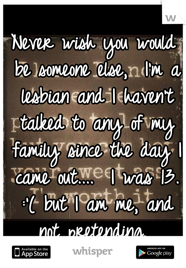 Never wish you would be someone else,  I'm a lesbian and I haven't talked to any of my family since the day I came out....  I was 13. :'( but I am me, and not pretending. 