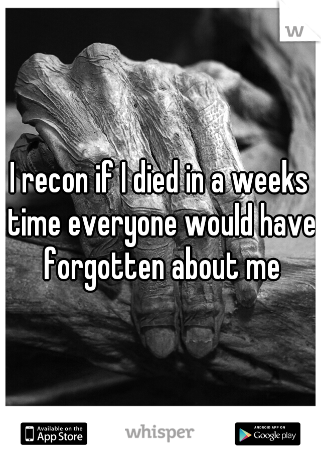 I recon if I died in a weeks time everyone would have forgotten about me