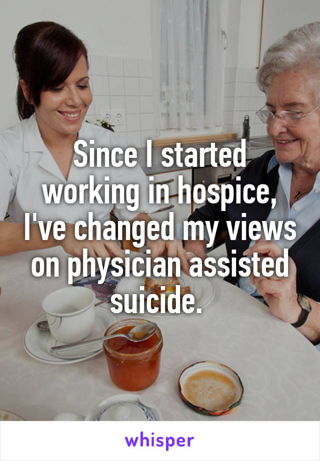 Since I started working in hospice, I've changed my views on physician assisted suicide. 
