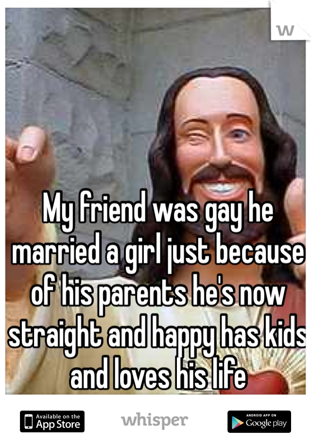 My friend was gay he married a girl just because of his parents he's now straight and happy has kids and loves his life