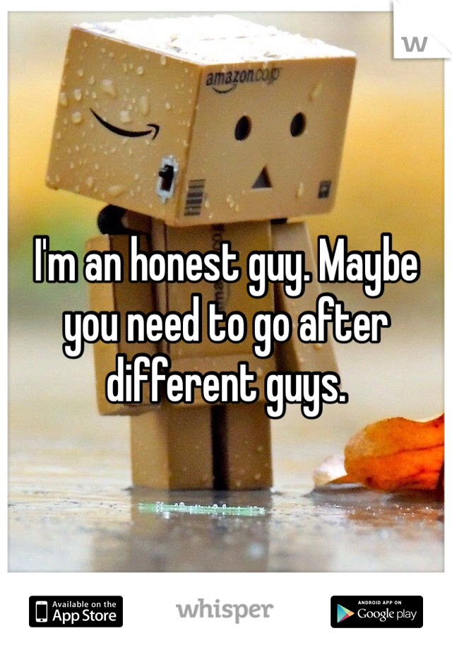 I'm an honest guy. Maybe you need to go after different guys. 