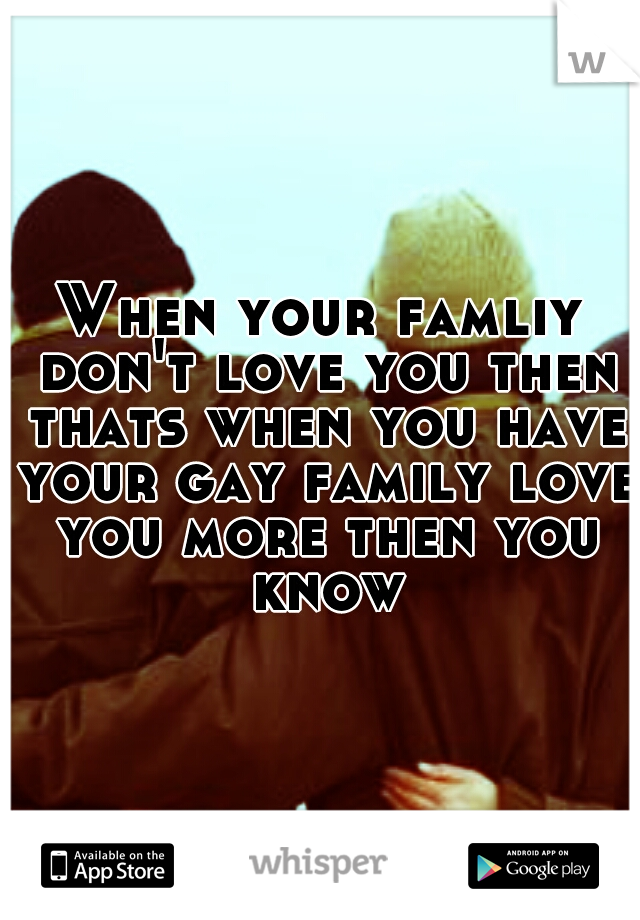 When your famliy don't love you then thats when you have your gay family love you more then you know