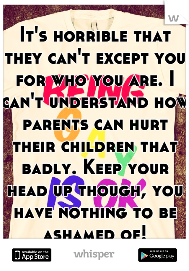 It's horrible that they can't except you for who you are. I can't understand how parents can hurt their children that badly. Keep your head up though, you have nothing to be ashamed of!