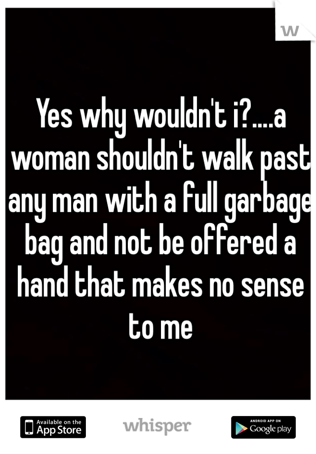 Yes why wouldn't i?....a woman shouldn't walk past any man with a full garbage bag and not be offered a hand that makes no sense to me 