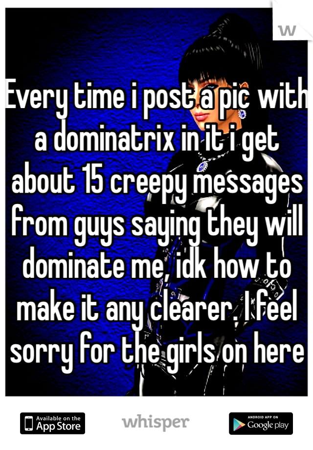 Every time i post a pic with a dominatrix in it i get about 15 creepy messages from guys saying they will dominate me, idk how to make it any clearer. I feel sorry for the girls on here