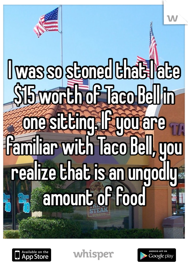 I was so stoned that I ate $15 worth of Taco Bell in one sitting. If you are familiar with Taco Bell, you realize that is an ungodly amount of food