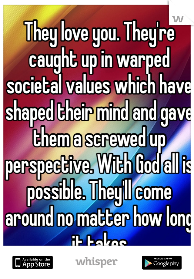 They love you. They're caught up in warped societal values which have shaped their mind and gave them a screwed up perspective. With God all is possible. They'll come around no matter how long it takes