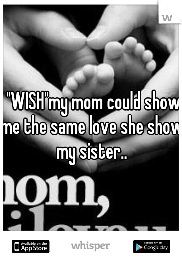 I "WISH"my mom could show me the same love she show my sister..