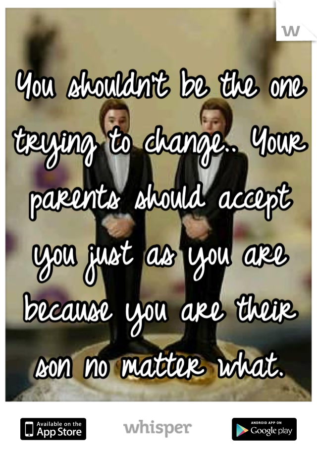 You shouldn't be the one trying to change.. Your parents should accept you just as you are because you are their son no matter what.