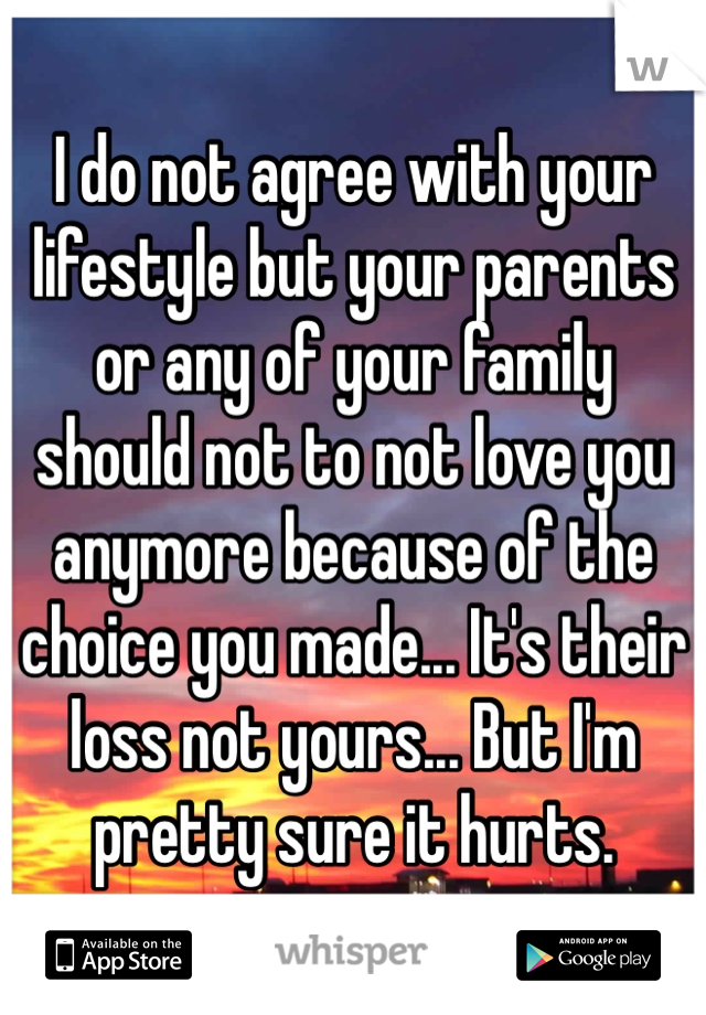 I do not agree with your lifestyle but your parents or any of your family should not to not love you anymore because of the choice you made... It's their loss not yours... But I'm pretty sure it hurts.