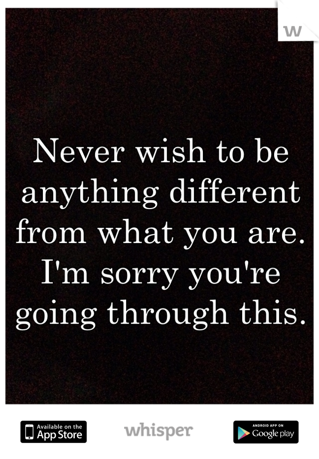 Never wish to be anything different from what you are. I'm sorry you're going through this. 