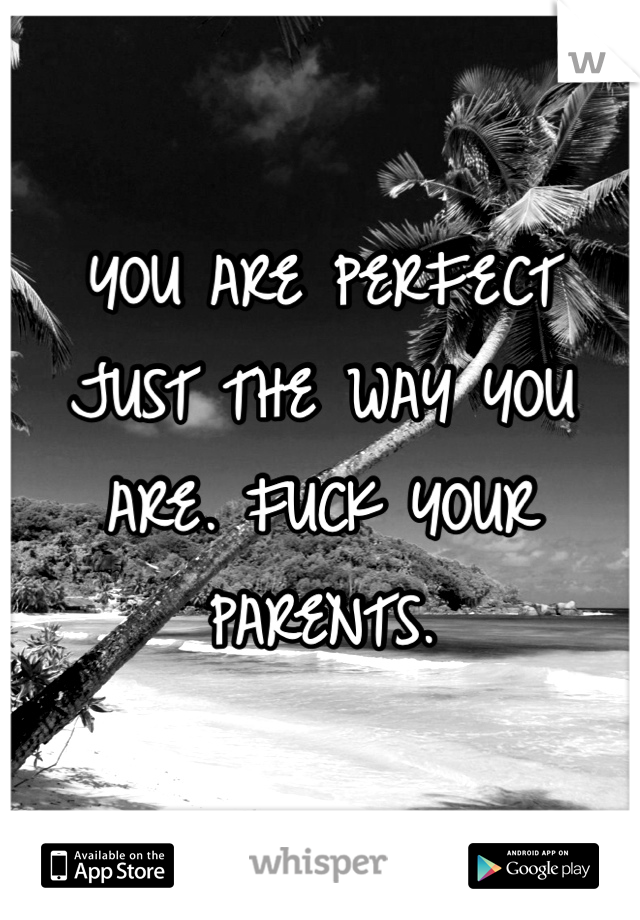 YOU ARE PERFECT JUST THE WAY YOU ARE. FUCK YOUR PARENTS. 
