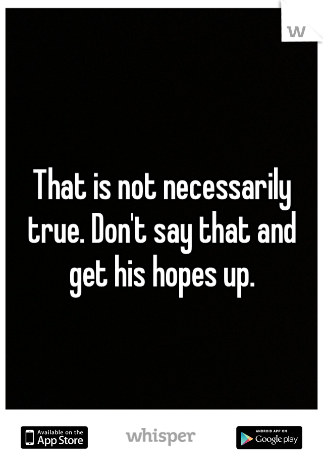 That is not necessarily true. Don't say that and get his hopes up.