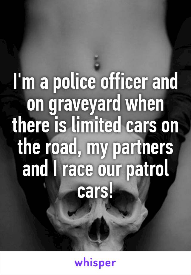 I'm a police officer and on graveyard when there is limited cars on the road, my partners and I race our patrol cars!