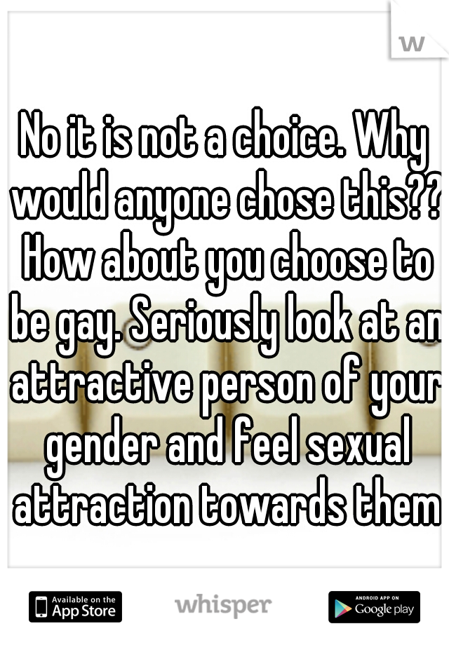 No it is not a choice. Why would anyone chose this?? How about you choose to be gay. Seriously look at an attractive person of your gender and feel sexual attraction towards them